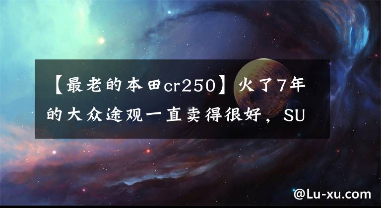 【最老的本田cr250】火了7年的大众途观一直卖得很好,SUV的鼻祖本田CR-V的日子不太好。
