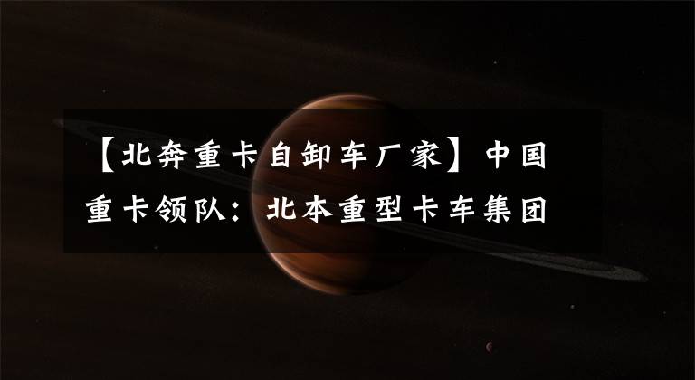 【北奔重卡自卸车厂家】中国重卡领队：北本重型卡车集团有限公司。