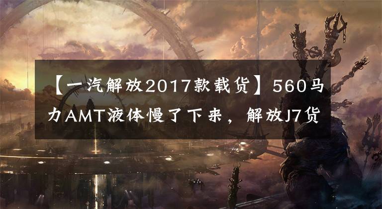 【一汽解放2017款载货】560马力AMT液体慢了下来,解放J7货车来了,绿通和冷链又有了新的选择。