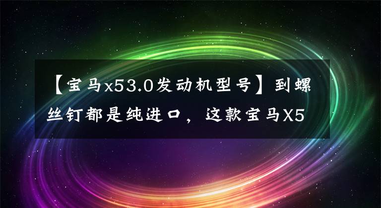 【宝马x53.0发动机型号】到螺丝钉都是纯进口，这款宝马X5搭载3.0TV6 4驱动器，成功人士标配。