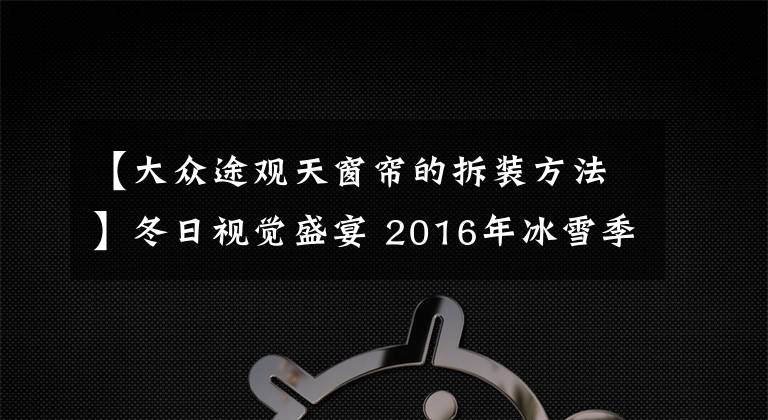 【大众途观天窗帘的拆装方法】冬日视觉盛宴 2016年冰雪季精华汇总篇