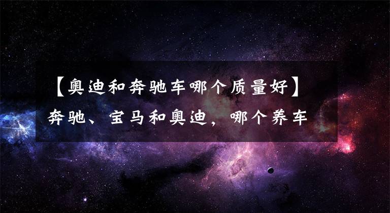 【奥迪和奔驰车哪个质量好】奔驰、宝马和奥迪，哪个养车成本最低？质量是否都一样？