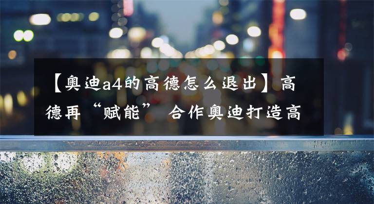 【奥迪a4的高德怎么退出】高德再“赋能” 合作奥迪打造高精度3D地图