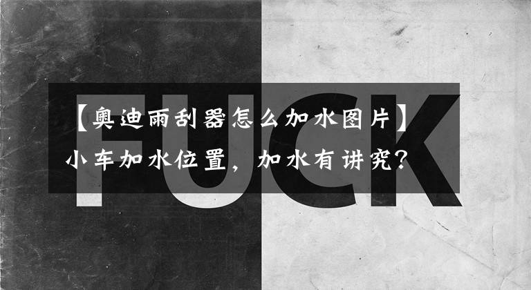 【奥迪雨刮器怎么加水图片】小车加水位置，加水有讲究？