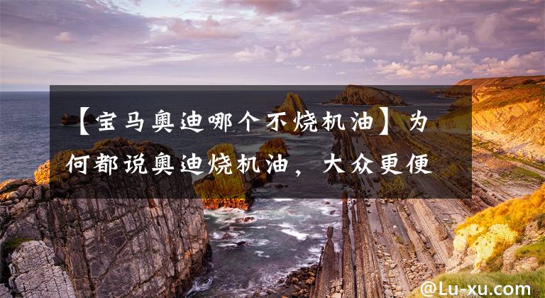 【宝马奥迪哪个不烧机油】为何都说奥迪烧机油，大众更便宜，反而不烧机油？