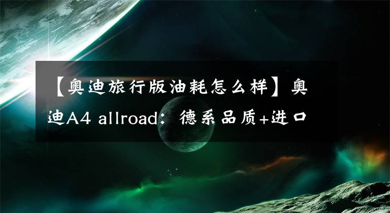 【奥迪旅行版油耗怎么样】奥迪A4 allroad:德系品质+进口车,颜值高还有四驱,A4L不香了?