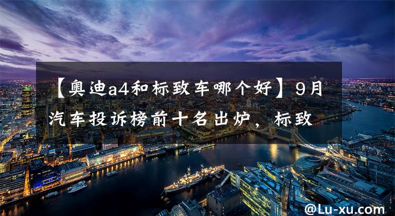 【奥迪a4和标致车哪个好】9月汽车投诉榜前十名出炉，标致408稳居第一，奥迪A4L挺进前三