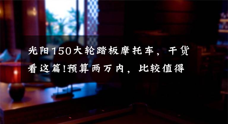 光阳150大轮踏板摩托车,干货看这篇!预算两万内,比较值得选择的五款,150踏板车介绍