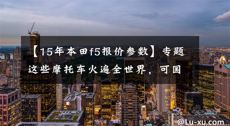 【15年本田f5报价参数】专题这些摩托车火遍全世界,可国内车友买不到