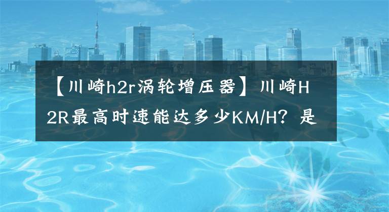 【川崎h2r涡轮增压器】川崎H2R最高时速能达多少KM/H?是什么原理导致能达到那么快的?