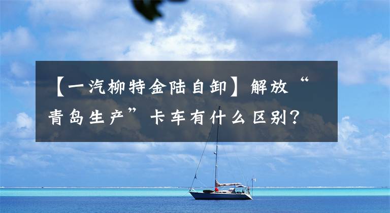 【一汽柳特金陆自卸】解放“青岛生产”卡车有什么区别?全年的会议都有答案