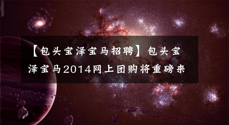 【包头宝泽宝马招聘】包头宝泽宝马2014网上团购将重磅来临