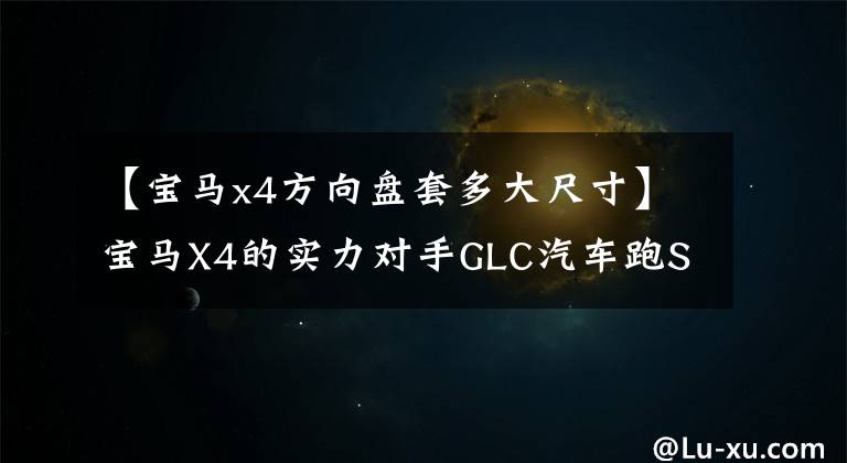 【宝马x4方向盘套多大尺寸】宝马X4的实力对手GLC汽车跑SUV竞争力分析