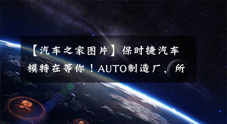 【汽车之家图片】保时捷汽车模特在等你!AUTO制造厂,所有人都可以参加的汽车文化之旅