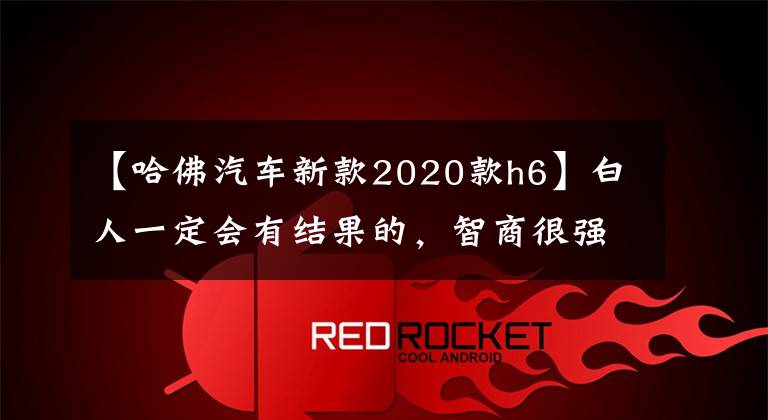 【哈佛汽车新款2020款h6】白人一定会有结果的,智商很强也看着我!新哈佛H6白金版评价行走!