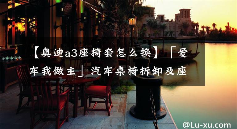 【奥迪a3座椅套怎么换】「爱车我做主」汽车桌椅拆卸及座椅套安装-DJ姐姐打call