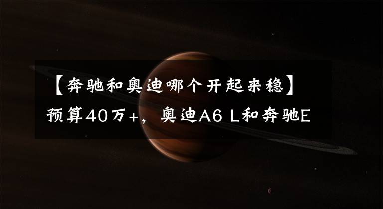 【奔驰和奥迪哪个开起来稳】预算40万+，奥迪A6 L和奔驰E级买哪个？