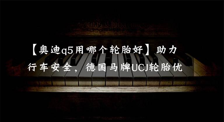 【奥迪q5用哪个轮胎好】助力行车安全，德国马牌UCJ轮胎优势显著