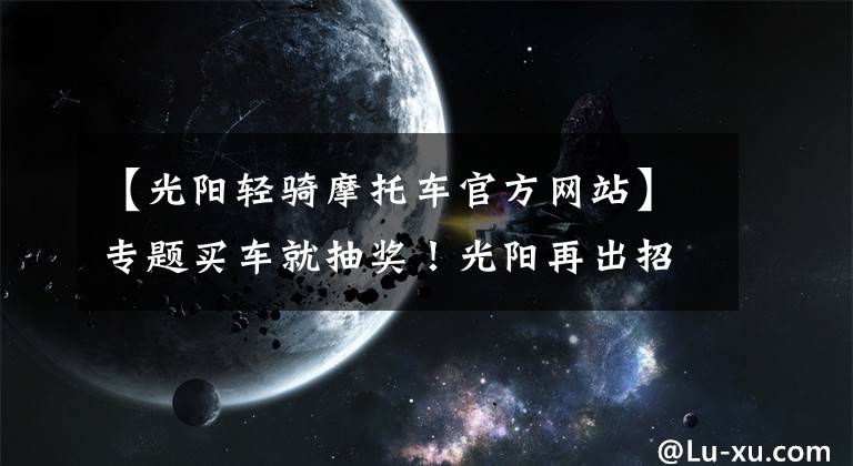 【光阳轻骑摩托车官方网站】专题买车就抽奖!光阳再出招,带您海外游
