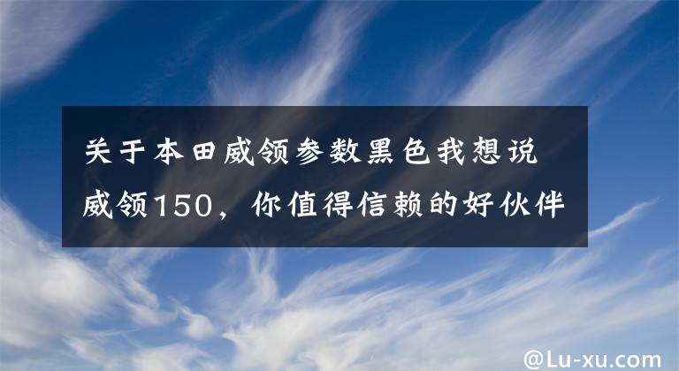 关于本田威领参数黑色我想说威领150，你值得信赖的好伙伴