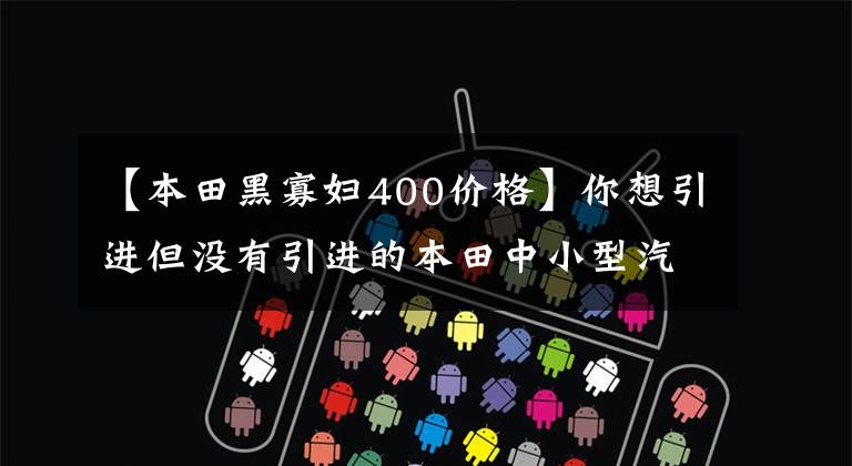 【本田黑寡妇400价格】你想引进但没有引进的本田中小型汽车型合集。