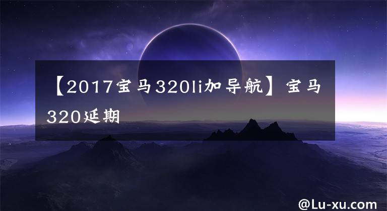 【2017宝马320li加导航】宝马320延期
