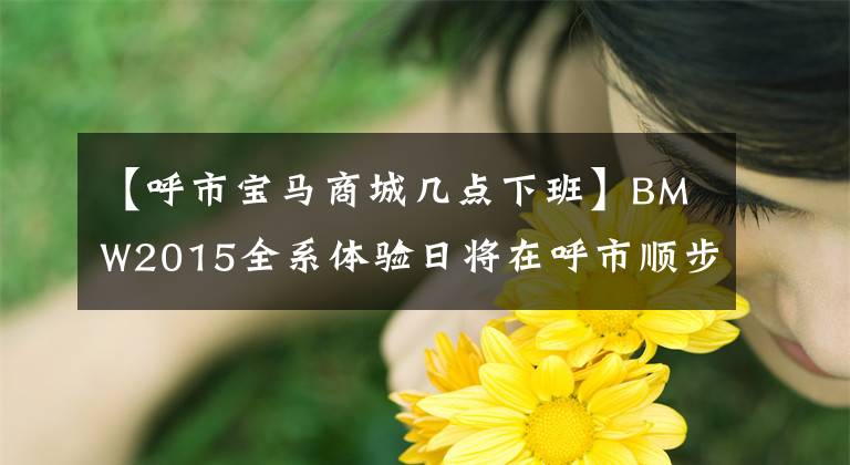 【呼市宝马商城几点下班】BMW2015全系体验日将在呼市顺步道上欢腾起航。