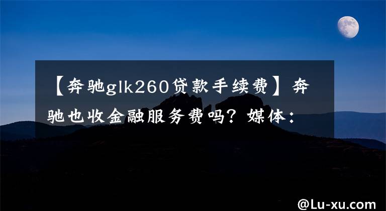 【奔驰glk260贷款手续费】奔驰也收金融服务费吗?媒体:这种混乱似乎是无法避免的。