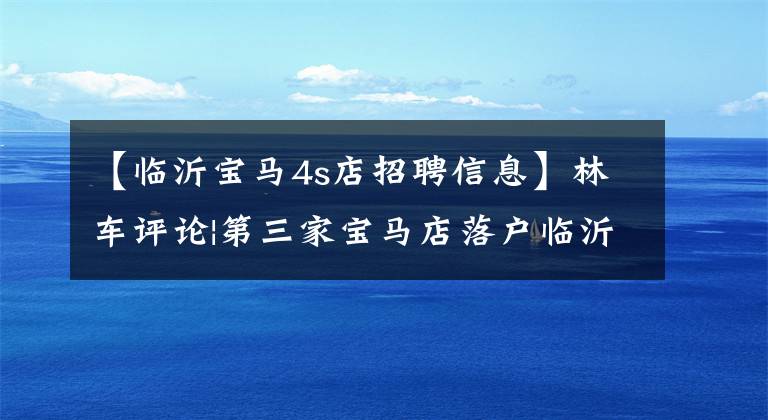 【临沂宝马4s店招聘信息】林车评论|第三家宝马店落户临沂,林依浩汽车市场再次风云。
