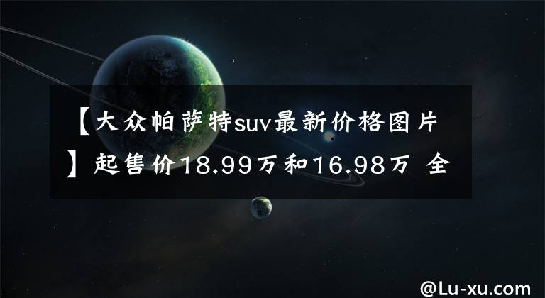 【大众帕萨特suv最新价格图片】起售价18.99万和16.98万 全新一代帕萨特/途岳联合上市
