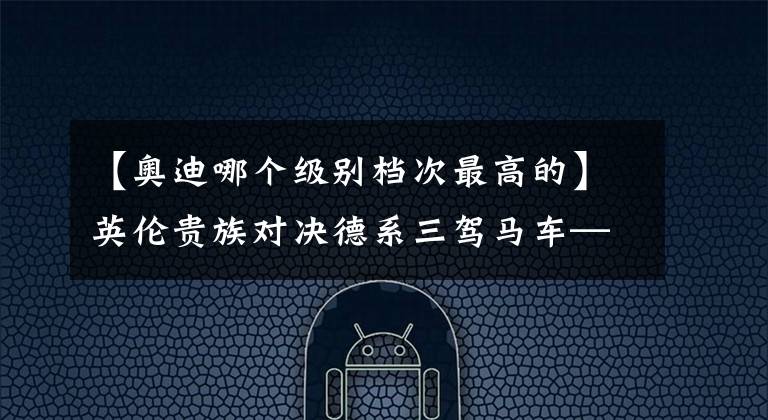 【奥迪哪个级别档次最高的】英伦贵族对决德系三驾马车—路虎奔驰奥迪宝马哪个最有档次？