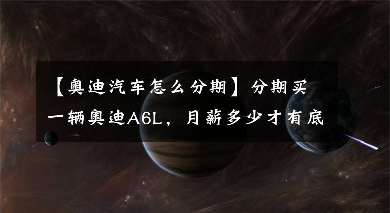 【奥迪汽车怎么分期】分期买一辆奥迪A6L，月薪多少才有底气？少于这个数别考虑