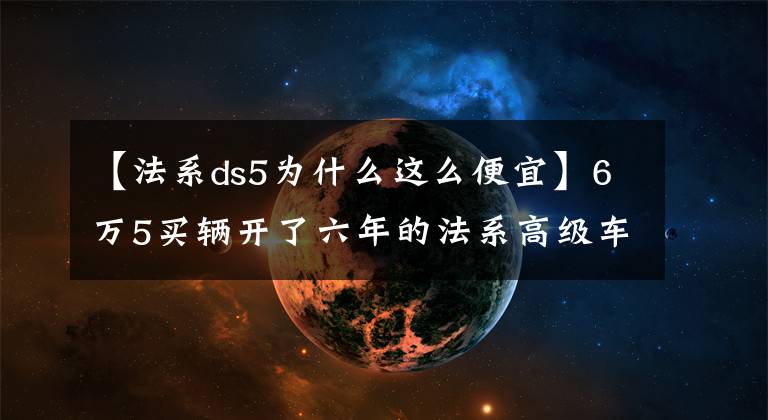 【法系ds5为什么这么便宜】6万5买辆开了六年的法系高级车——DS5值吗？网友：修理工的噩梦