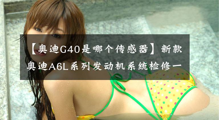 【奥迪G40是哪个传感器】新款奥迪A6L系列发动机系统检修一点通