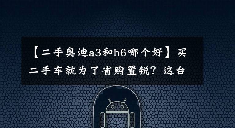 【二手奥迪a3和h6哪个好】买二手车就为了省购置锐?这台性价比不高的奥迪A3值得买吗?