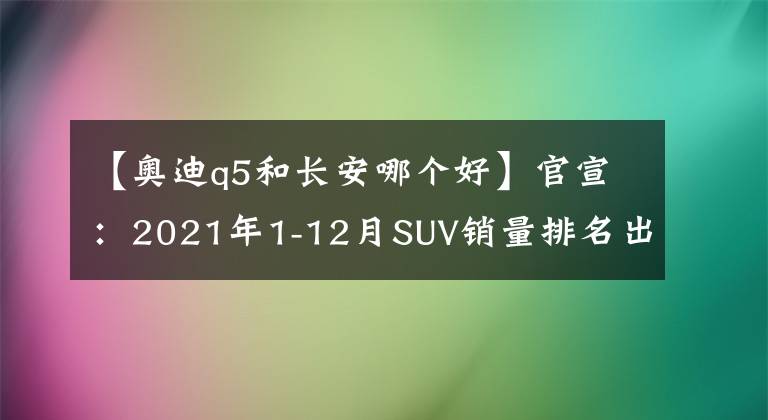 【奥迪q5和长安哪个好】官宣：2021年1-12月SUV销量排名出炉，博越仅第六，途观缤智前十