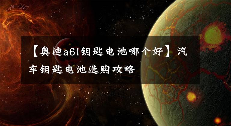 【奥迪a6l钥匙电池哪个好】汽车钥匙电池选购攻略