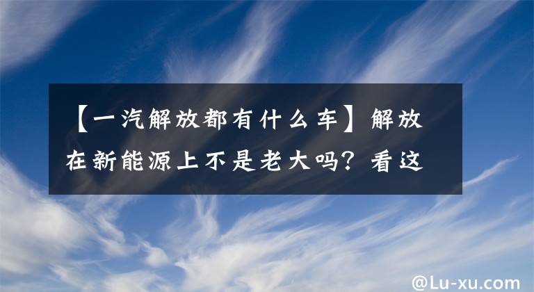 【一汽解放都有什么车】解放在新能源上不是老大吗?看这五辆车就知道了
