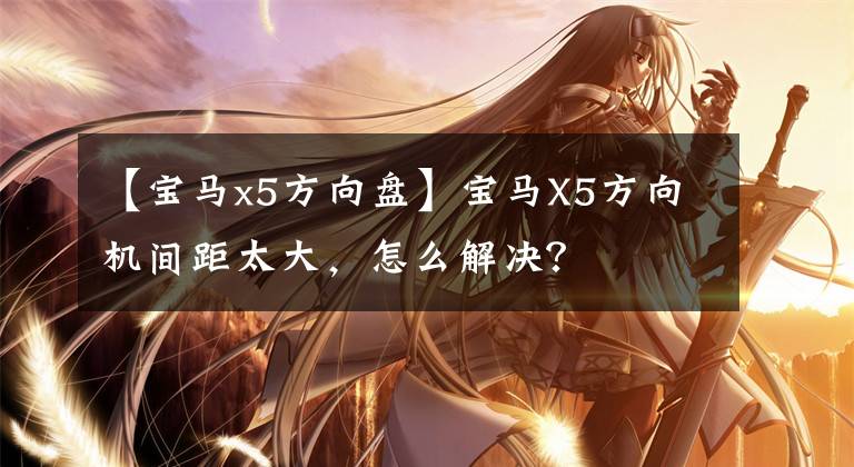 【宝马x5方向盘】宝马X5方向机间距太大,怎么解决?