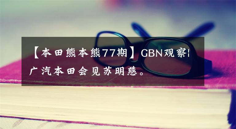 【本田熊本熊77期】GBN观察|广汽本田会见苏明慈。