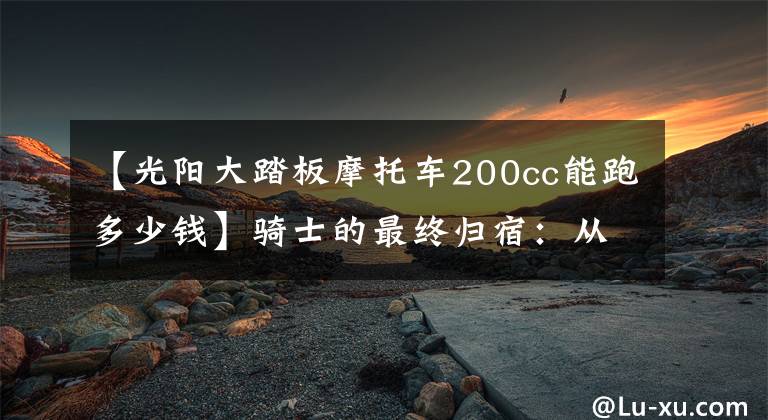 【光阳大踏板摩托车200cc能跑多少钱】骑士的最终归宿：从2-3万中杀出血路的几款踏板