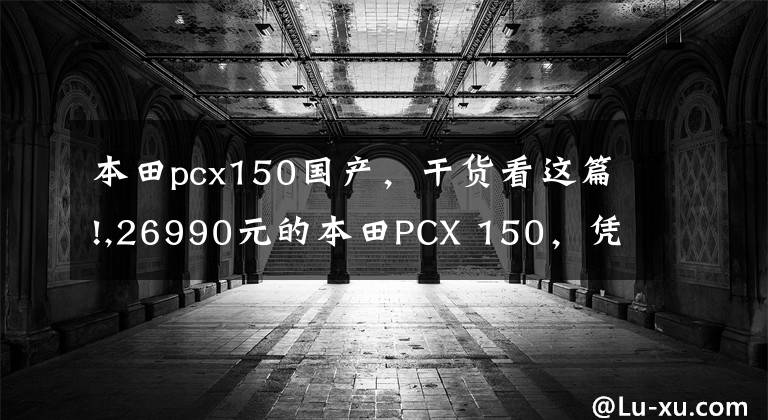 本田pcx150国产,干货看这篇!,26990元的本田PCX 150,凭什么敢卖这么贵?