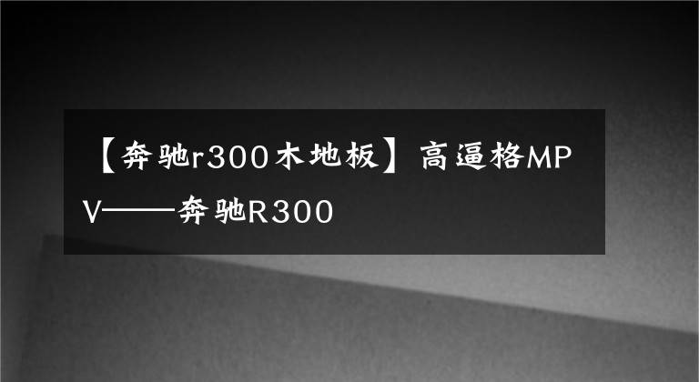 【奔驰r300木地板】高逼格MPV——奔驰R300