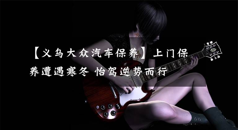 【义乌大众汽车保养】上门保养遭遇寒冬 怡驾逆势而行