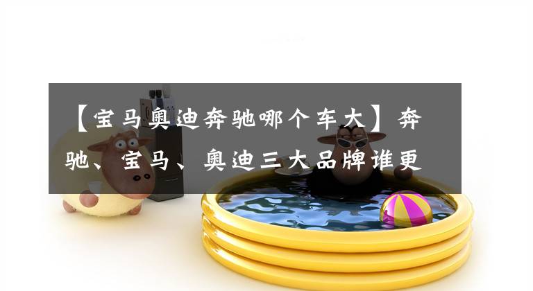 【宝马奥迪奔驰哪个车大】奔驰、宝马、奥迪三大品牌谁更靠谱，原来进口和国产差别如此之大