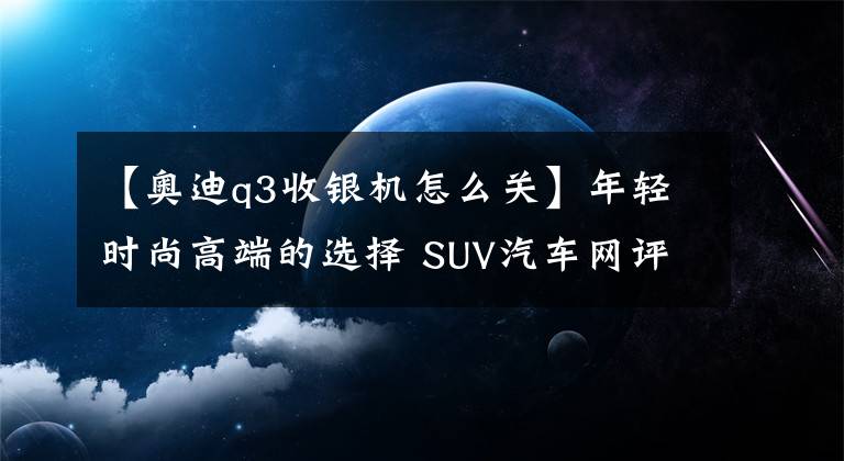 【奥迪q3收银机怎么关】年轻时尚高端的选择 SUV汽车网评测奥迪Q3