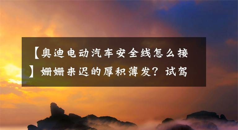 【奥迪电动汽车安全线怎么接】姗姗来迟的厚积薄发?试驾奥迪e-tron