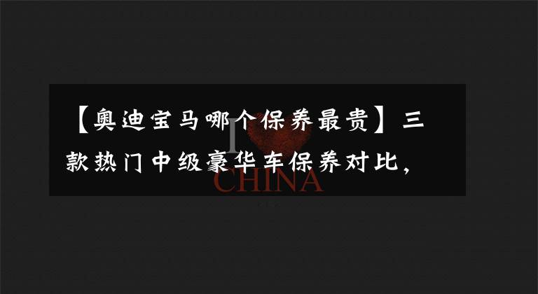 【奥迪宝马哪个保养最贵】三款热门中级豪华车保养对比，最省心省钱的，是宝马3系？