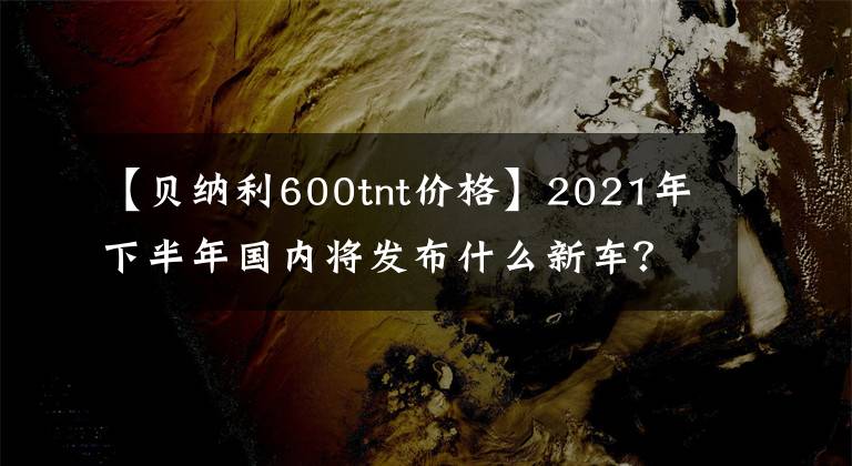 【贝纳利600tnt价格】2021年下半年国内将发布什么新车?(下图)