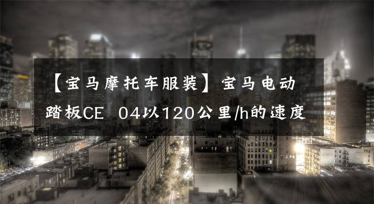 【宝马摩托车服装】宝马电动踏板CE  04以120公里/h的速度、130公里的续航和接近10w的价格正式上市